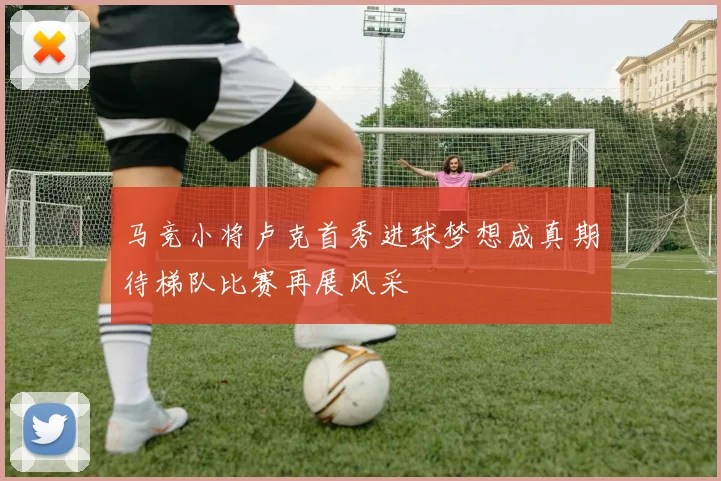 马竞小将卢克首秀进球梦想成真期待梯队比赛再展风采