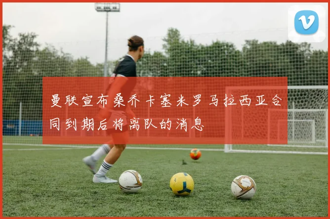 曼联宣布桑乔卡塞米罗马拉西亚合同到期后将离队的消息