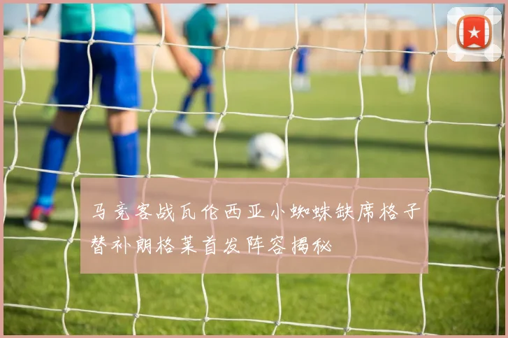 马竞客战瓦伦西亚小蜘蛛缺席格子替补朗格莱首发阵容揭秘