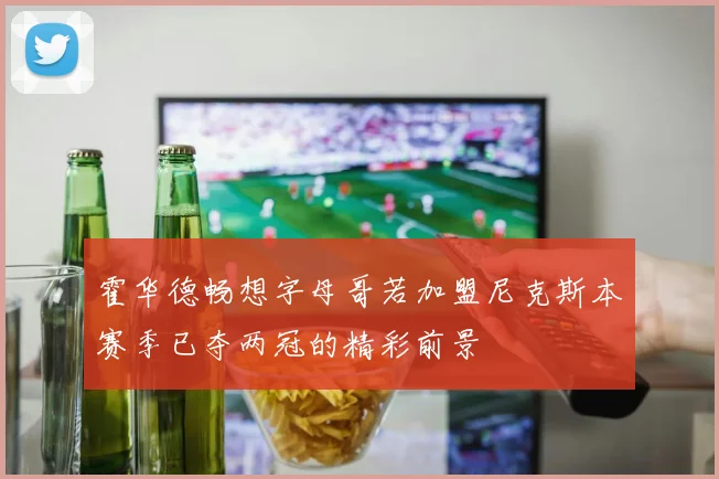 霍华德畅想字母哥若加盟尼克斯本赛季已夺两冠的精彩前景