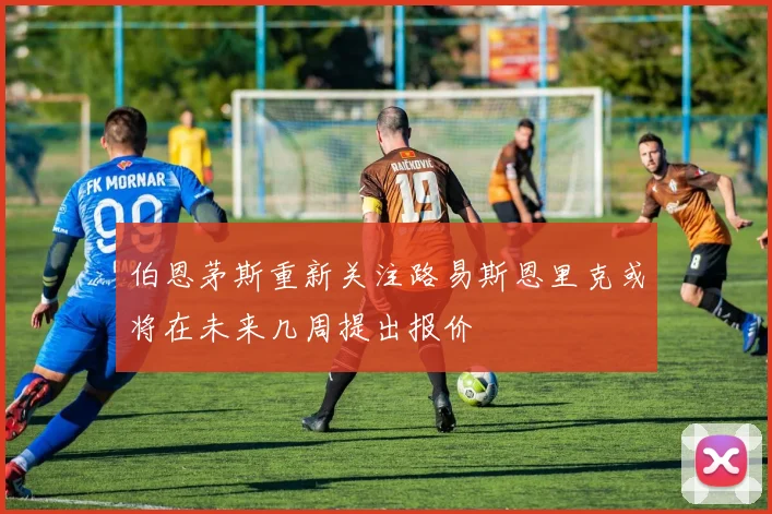 伯恩茅斯重新关注路易斯恩里克或将在未来几周提出报价