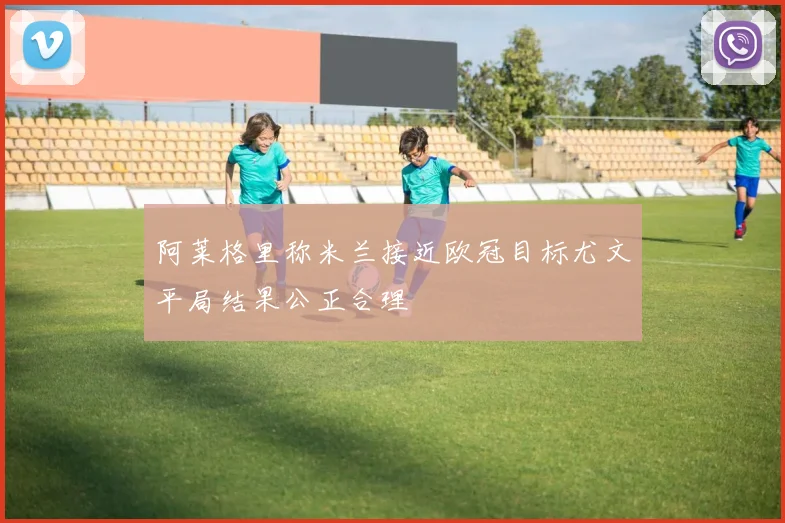 阿莱格里称米兰接近欧冠目标尤文平局结果公正合理