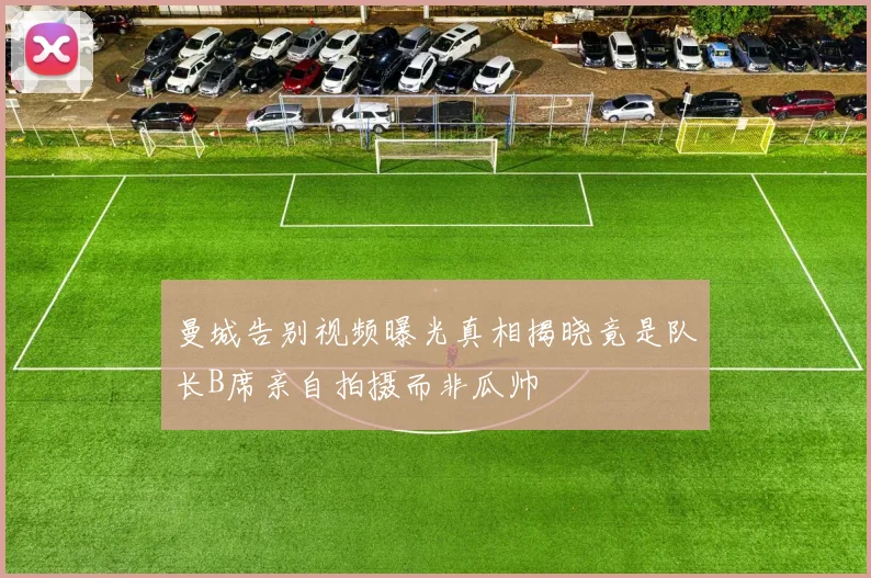曼城告别视频曝光真相揭晓竟是队长B席亲自拍摄而非瓜帅