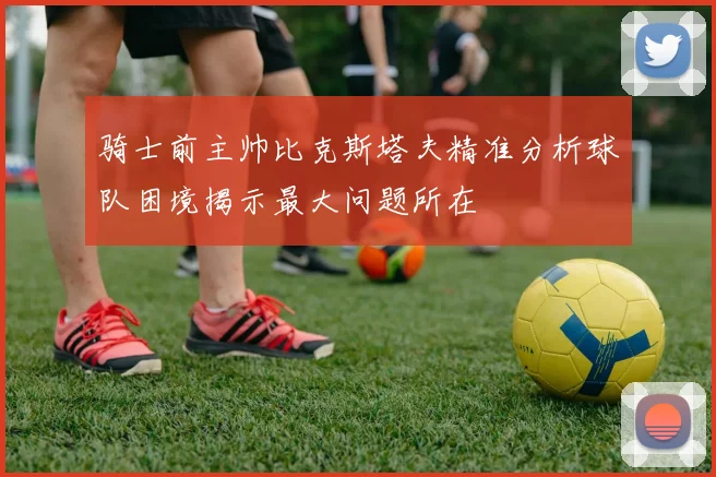 骑士前主帅比克斯塔夫精准分析球队困境揭示最大问题所在