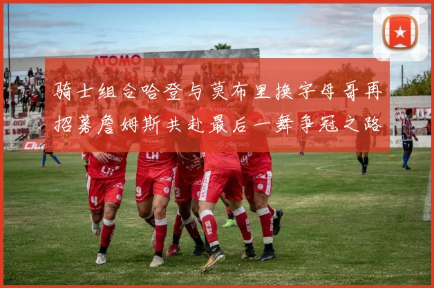 骑士组合哈登与莫布里换字母哥再招募詹姆斯共赴最后一舞争冠之路