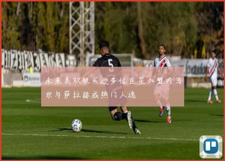未来美职联或迎多位巨星加盟内马尔与萨拉赫成热门人选