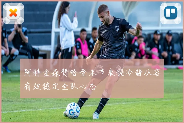 阿特金森赞哈登末节表现冷静从容有效稳定全队心态