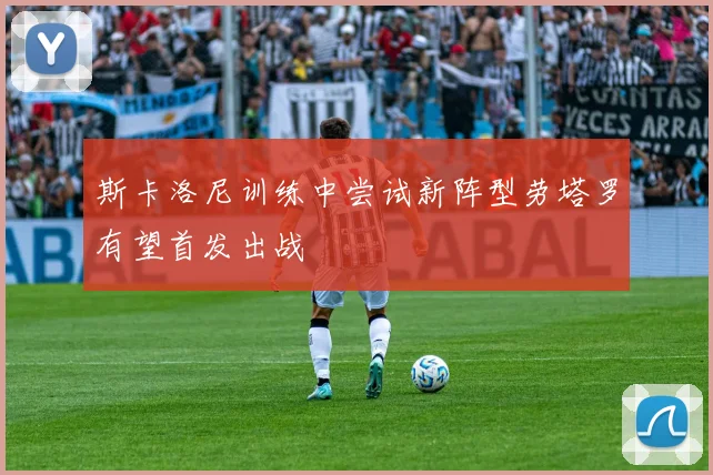 斯卡洛尼训练中尝试新阵型劳塔罗有望首发出战